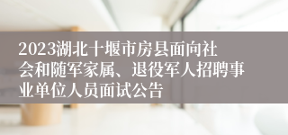 2023湖北十堰市房县面向社会和随军家属、退役军人招聘事业单位人员面试公告