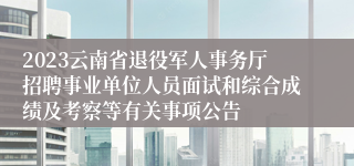 2023云南省退役军人事务厅招聘事业单位人员面试和综合成绩及考察等有关事项公告