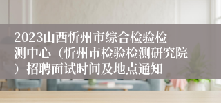 2023山西忻州市综合检验检测中心（忻州市检验检测研究院）招聘面试时间及地点通知