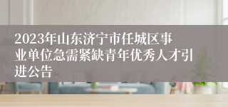 2023年山东济宁市任城区事业单位急需紧缺青年优秀人才引进公告