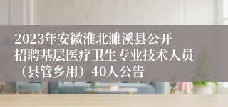 2023年安徽淮北濉溪县公开招聘基层医疗卫生专业技术人员（县管乡用）40人公告