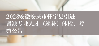 2023安徽安庆市怀宁县引进紧缺专业人才（递补）体检、考察公告