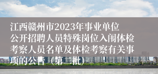 江西赣州市2023年事业单位公开招聘人员特殊岗位入闱体检考察人员名单及体检考察有关事项的公告（第二批）