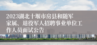 2023湖北十堰市房县和随军家属、退役军人招聘事业单位工作人员面试公告