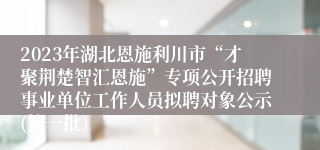 2023年湖北恩施利川市“才聚荆楚智汇恩施”专项公开招聘事业单位工作人员拟聘对象公示(第一批）