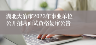 湖北大冶市2023年事业单位公开招聘面试资格复审公告