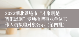 2023湖北恩施市“才聚荆楚智汇恩施”专项招聘事业单位工作人员拟聘对象公示（第四批）