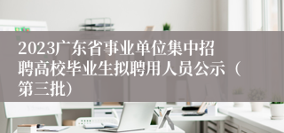 2023广东省事业单位集中招聘高校毕业生拟聘用人员公示（第三批）