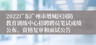 2022广东广州市增城区国防教育训练中心招聘聘员笔试成绩公布、资格复审和面试公告