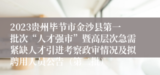 2023贵州毕节市金沙县第一批次“人才强市”暨高层次急需紧缺人才引进考察政审情况及拟聘用人员公告（第二批）