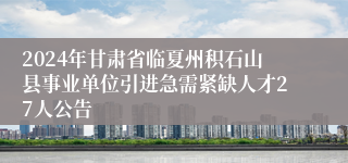 2024年甘肃省临夏州积石山县事业单位引进急需紧缺人才27人公告