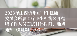2023年山西忻州市卫生健康委员会所属医疗卫生机构公开招聘工作人员面试具体时间、地点通知（8月31日））