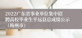 2022广东省事业单位集中招聘高校毕业生平远县总成绩公示（梅州市）