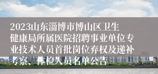 2023山东淄博市博山区卫生健康局所属医院招聘事业单位专业技术人员首批岗位弃权及递补考察、体检人员名单公告