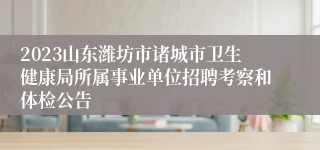 2023山东潍坊市诸城市卫生健康局所属事业单位招聘考察和体检公告