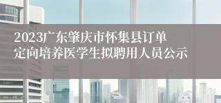 2023广东肇庆市怀集县订单定向培养医学生拟聘用人员公示