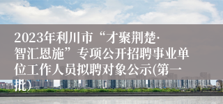 2023年利川市“才聚荆楚·智汇恩施”专项公开招聘事业单位工作人员拟聘对象公示(第一批）