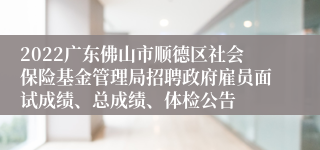 2022广东佛山市顺德区社会保险基金管理局招聘政府雇员面试成绩、总成绩、体检公告