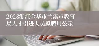 2023浙江金华市兰溪市教育局人才引进人员拟聘用公示