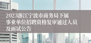 2023浙江宁波市商务局下属事业单位招聘资格复审通过人员及面试公告