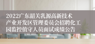 2022广东韶关乳源高新技术产业开发区管理委员会招聘化工园监控值守人员面试成绩公告