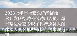 2023上半年福建东侨经济技术开发区招聘公务聘用人员、城市基层党建专职工作者递补入闱体检人员名单暨体检有关事项通知