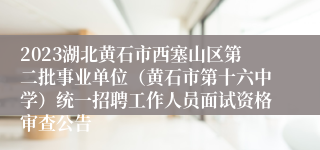 2023湖北黄石市西塞山区第二批事业单位（黄石市第十六中学）统一招聘工作人员面试资格审查公告