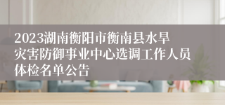 2023湖南衡阳市衡南县水旱灾害防御事业中心选调工作人员体检名单公告