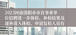 2023河南洛阳市市直事业单位招聘进一步体检、补检结果及递补进入体检、申请复检人员有关事宜公告