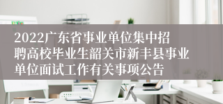 2022广东省事业单位集中招聘高校毕业生韶关市新丰县事业单位面试工作有关事项公告