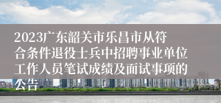 2023广东韶关市乐昌市从符合条件退役士兵中招聘事业单位工作人员笔试成绩及面试事项的公告