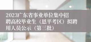 2023广东省事业单位集中招聘高校毕业生（恩平考区）拟聘用人员公示（第三批）