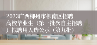 2023广西柳州市柳南区招聘高校毕业生（第一批次自主招聘）拟聘用人选公示（第九批）
