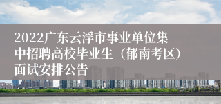 2022广东云浮市事业单位集中招聘高校毕业生（郁南考区）面试安排公告