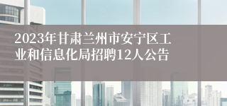 2023年甘肃兰州市安宁区工业和信息化局招聘12人公告