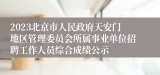 2023北京市人民政府天安门地区管理委员会所属事业单位招聘工作人员综合成绩公示