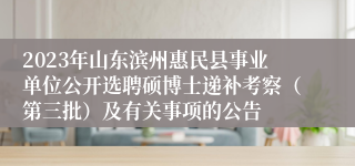 2023年山东滨州惠民县事业单位公开选聘硕博士递补考察（第三批）及有关事项的公告