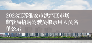 2023江苏淮安市洪泽区市场监管局招聘驾驶员拟录用人员名单公示