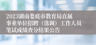 2023湖南娄底市教育局直属事业单位招聘（选调）工作人员笔试成绩查分结果公告