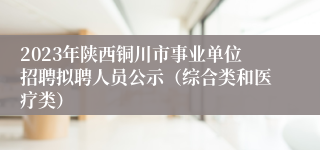 2023年陕西铜川市事业单位招聘拟聘人员公示（综合类和医疗类）