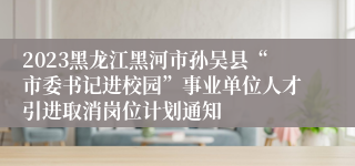 2023黑龙江黑河市孙吴县“市委书记进校园”事业单位人才引进取消岗位计划通知