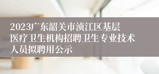 2023广东韶关市浈江区基层医疗卫生机构招聘卫生专业技术人员拟聘用公示