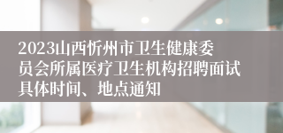 2023山西忻州市卫生健康委员会所属医疗卫生机构招聘面试具体时间、地点通知