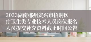 2023湖南郴州资兴市招聘医疗卫生类专业技术人员岗位报名人员提交补充资料截止时间公告