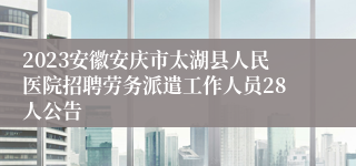 2023安徽安庆市太湖县人民医院招聘劳务派遣工作人员28人公告