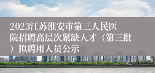 2023江苏淮安市第三人民医院招聘高层次紧缺人才（第三批）拟聘用人员公示