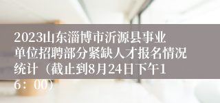 2023山东淄博市沂源县事业单位招聘部分紧缺人才报名情况统计（截止到8月24日下午16：00）