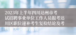 2023年上半年四川达州市考试招聘事业单位工作人员报考达川区职位递补考生复检结论及考核有关事宜的公告