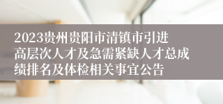 2023贵州贵阳市清镇市引进高层次人才及急需紧缺人才总成绩排名及体检相关事宜公告