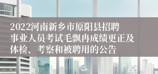 2022河南新乡市原阳县招聘事业人员考试毛飘冉成绩更正及体检、考察和被聘用的公告